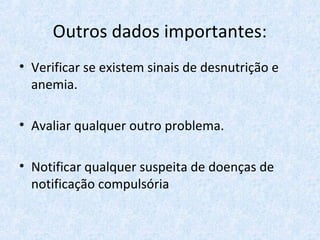 Outros dados importantes:
• Verificar se existem sinais de desnutrição e
anemia.
• Avaliar qualquer outro problema.
• Notificar qualquer suspeita de doenças de
notificação compulsória
 