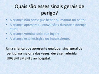 Quais são esses sinais gerais de
perigo?
• A criança não consegue beber ou mamar no peito;
• A criança apresentou convulsões durante a doença
atual;
• A criança vomita tudo que ingere;
• A criança está letárgica ou inconsciente.
Uma criança que apresente qualquer sinal geral de
perigo, na maioria das vezes, deve ser referida
URGENTEMENTE ao hospital.
 