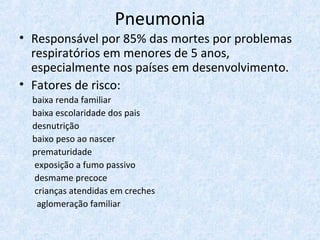Pneumonia
• Responsável por 85% das mortes por problemas
respiratórios em menores de 5 anos,
especialmente nos países em desenvolvimento.
• Fatores de risco:
baixa renda familiar
baixa escolaridade dos pais
desnutrição
baixo peso ao nascer
prematuridade
exposição a fumo passivo
desmame precoce
crianças atendidas em creches
aglomeração familiar
 