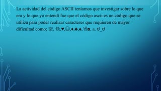La actividad del código ASCII teníamos que investigar sobre lo que
era y lo que yo entendí fue que el código ascii es un código que se
utiliza para poder realizar caracteres que requieren de mayor
dificultad como; 䆥, 倐,♥,☺,♦,♣,♠,뇀◘, ส, ಠ_ಠ
 