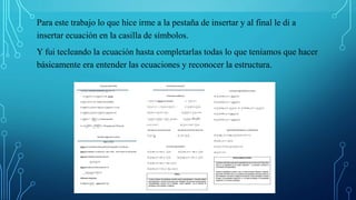 Para este trabajo lo que hice irme a la pestaña de insertar y al final le di a
insertar ecuación en la casilla de símbolos.
Y fui tecleando la ecuación hasta completarlas todas lo que teníamos que hacer
básicamente era entender las ecuaciones y reconocer la estructura.
 