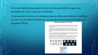 En la actividad del procesador de texto se tenia que definir lo que es un
procesador de texto y para que se utilizaba.
Un procesador de texto es un programa que se utiliza para realizar o modificar
un texto con las multi herramientas, un ejemplo de procesador de texto es el
programa (Word).
 