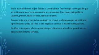 En la actividad de la hojas físicas lo que hicimos fue corregir la ortografía que
se notáramos incorrecta una donde se encuentran los errores ortográficos
(comas, puntos, letras de mas, letras de menos
En otra hoja nos presentaban un texto en el cual tendríamos que identificar el
tipo de fuente ; tipo de letra si era negrita o cursiva o estaba subrayado etc.
La idea era emplear el conocimiento que obtuvimos al realizar practicas en el
procesador de texto (Word).
 