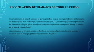 RECOPILACIÓN DE TRABAJOS DE TODO EL CURSO.
En el transcurso de estas 5 semanas lo que e aprendido en este curso propedéutico en la materia
de manejo y uso de la tecnología y comunicaciones (TIC´S), es el manejo y uso del procesador
de texto Word, al igual que el manejo del programa de presentaciones power point y el manejo
de la hoja de calculo Excel.
A continuación se presenta una recopilación de los trabajos hechos en dichos programas y
vistos en todo el curso propedéutico de la materia de (TIC´S)
 