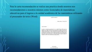 Para la carta recomendación se realiza una practica donde nosotros nos
recomendaremos a nosotros mismos como licenciados de matemáticas
educativas para el ingreso a la unidad académica de las matemáticas utilizando
el procesador de texto (Word)
 
