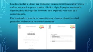En esta actividad la idea es que empleemos los conocimientos que obtuvimos al
realizar una practica que era emplear el índice, el pie de pagina , encabezado,
hipervínculos y bibliografías. Todo esto antes explicado en la clase de la
correspondiente.
Esto empleando el tema de las matemáticas en el campo educativo a nivel
preescolar, realizando un resumen de este tema.
 