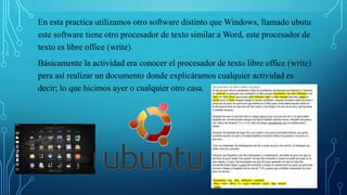 En esta practica utilizamos otro software distinto que Windows, llamado ubutu
este software tiene otro procesador de texto similar a Word, este procesador de
texto es libre office (write).
Básicamente la actividad era conocer el procesador de texto libre office (write)
pera así realizar un documento donde explicáramos cualquier actividad es
decir; lo que hicimos ayer o cualquier otro casa.
 