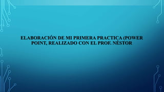 ELABORACIÓN DE MI PRIMERA PRACTICA (POWER
POINT, REALIZADO CON EL PROF. NÉSTOR
 