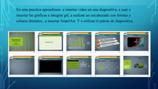 En esta practica aprendimos a insertar video en una diapositiva, a usar e
insertar las graficas a integrar gif, a realizar un encabezado con formas y
colores distintos , a insertar SmartArt. Y a utilizar el patrón de diapositiva.
 