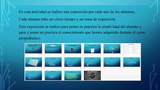 En esta actividad se realizo una exposición por cada uno de los alumnos,
Cada alumno tubo un cierto tiempo y un tema de exposición
Esta exposición se realizo para poner en practica la creatividad del alumno y
para y poner en practica el conocimiento que hemos adquirido durante el curso
propedéutico.
 