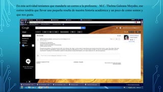 En esta actividad teníamos que mandarle un correo a la profesora; M.C. Thelma Galeana Moyaho, ese
correo tendría que llevar una pequeña reseña de nuestra historia académica y un poco de como somos y
que nos gusta.
 