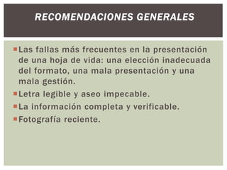 Las fallas más frecuentes en la presentación
de una hoja de vida: una elección inadecuada
del formato, una mala presentación y una
mala gestión.
Letra legible y aseo impecable.
La información completa y verificable.
Fotografía reciente.
RECOMENDACIONES GENERALES
 
