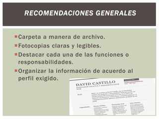 Carpeta a manera de archivo.
Fotocopias claras y legibles.
Destacar cada una de las funciones o
responsabilidades.
Organizar la información de acuerdo al
perfil exigido.
RECOMENDACIONES GENERALES
 
