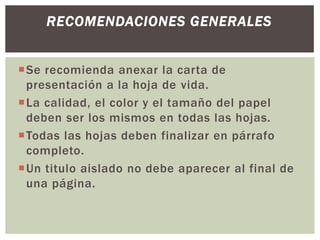 Se recomienda anexar la carta de
presentación a la hoja de vida.
La calidad, el color y el tamaño del papel
deben ser los mismos en todas las hojas.
Todas las hojas deben finalizar en párrafo
completo.
Un titulo aislado no debe aparecer al final de
una página.
RECOMENDACIONES GENERALES
 