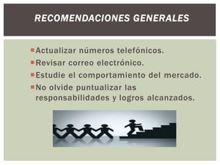 Actualizar números telefónicos.
Revisar correo electrónico.
Estudie el comportamiento del mercado.
No olvide puntualizar las
responsabilidades y logros alcanzados.
RECOMENDACIONES GENERALES
 