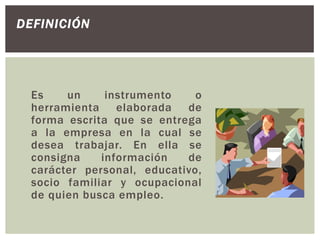Es un instrumento o
herramienta elaborada de
forma escrita que se entrega
a la empresa en la cual se
desea trabajar. En ella se
consigna información de
carácter personal, educativo,
socio familiar y ocupacional
de quien busca empleo.
DEFINICIÓN
 