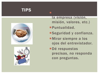 Buscar información de
la empresa (visión,
misión, valores, etc.)
Puntualidad.
Seguridad y confianza.
Mirar siempre a los
ojos del entrevistador.
Dé respuestas
precisas, no responda
con preguntas.
TIPS
 