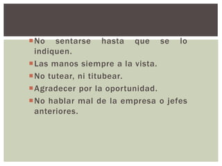 No sentarse hasta que se lo
indiquen.
Las manos siempre a la vista.
No tutear, ni titubear.
Agradecer por la oportunidad.
No hablar mal de la empresa o jefes
anteriores.
 