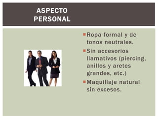 Ropa formal y de
tonos neutrales.
Sin accesorios
llamativos (piercing,
anillos y aretes
grandes, etc.)
Maquillaje natural
sin excesos.
ASPECTO
PERSONAL
 