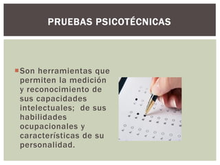 Son herramientas que
permiten la medición
y reconocimiento de
sus capacidades
intelectuales; de sus
habilidades
ocupacionales y
características de su
personalidad.
PRUEBAS PSICOTÉCNICAS
 