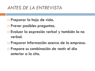 ANTES DE LA ENTREVISTA
 Preparar la hoja de vida.
 Prever posibles preguntas.
 Evaluar la expresión verbal y también la no
verbal.
 Preparar Información acerca de la empresa.
 Prepare su combinación de vestir el día
anterior a la cita.
 