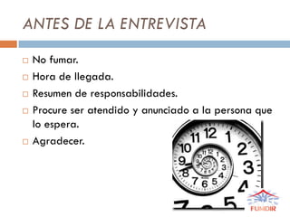 ANTES DE LA ENTREVISTA
 No fumar.
 Hora de llegada.
 Resumen de responsabilidades.
 Procure ser atendido y anunciado a la persona que
lo espera.
 Agradecer.
 