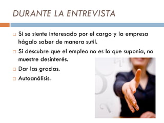 DURANTE LA ENTREVISTA
 Si se siente interesado por el cargo y la empresa
hágalo saber de manera sutil.
 Si descubre que el empleo no es lo que suponía, no
muestre desinterés.
 Dar las gracias.
 Autoanálisis.
 