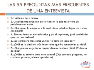 LAS 55 PREGUNTAS MÁS FRECUENTES
DE UNA ENTREVISTA
 1. Hábleme de sí mismo.
 2. Describa una situación de su vida en la que resolviera un
problema con éxito.
 3. ¿Qué gana la empresa si le contrata a usted en lugar de a otro
candidato?
 4. Si usted fuera el entrevistador y yo el aspirante, ¿qué cualidades
querría que tuviera?
 5. ¿Se considera más como un líder o como un seguidor?
 6. ¿Cuál es la decisión más importante que ha tomado en su vida?
 7. ¿Qué puesto le gustaría ocupar dentro de cinco años? ¿Y dentro
de diez?
 8. ¿Cuáles su salario para este puesto? (Ojo con esta pregunta, no
conviene pasarse, ni menospreciarse).
 