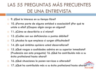 LAS 55 PREGUNTAS MÁS FRECUENTES
DE UNA ENTREVISTA
 9. ¿Qué le interesa en su tiempo libre?
 10. ¿Forma parte de alguna entidad o asociación? ¿Por qué te
uniste a ella? ¿Ocupas algún cargo en alguna?
 11. ¿Cómo se describiría a sí mismo?
 12. ¿Cuáles son sus deficiencias o puntos débiles?
 13. ¿Acaba lo que empieza si surgen dificultades?
 14. ¿En qué ámbitos quisiera usted desarrollarse?
 15. ¿Qué rasgos o cualidades admira en su superior inmediato?
(Prudencia con esta pregunta) 16. ¿Qué ha contribuido más a su
éxito profesional hasta ahora?
 16. ¿Qué situaciones le ponen nervioso o alterado?
 17. ¿Qué ha contribuido más a su éxito profesional hasta ahora?
 