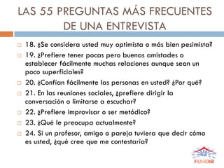 LAS 55 PREGUNTAS MÁS FRECUENTES
DE UNA ENTREVISTA
 18. ¿Se considera usted muy optimista o más bien pesimista?
 19. ¿Prefiere tener pocas pero buenas amistades o
establecer fácilmente muchas relaciones aunque sean un
poco superficiales?
 20. ¿Confían fácilmente las personas en usted? ¿Por qué?
 21. En las reuniones sociales, ¿prefiere dirigir la
conversación o limitarse a escuchar?
 22. ¿Prefiere improvisar o ser metódico?
 23. ¿Qué le preocupa actualmente?
 24. Si un profesor, amigo o pareja tuviera que decir cómo
es usted, ¿qué cree que me contestaría?
 