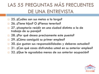 LAS 55 PREGUNTAS MÁS FRECUENTES
DE UNA ENTREVISTA
 25. ¿Cuáles son sus metas a la larga?
 26. ¿Tiene hijos? O ¿Piensa tenerlos?
 27. ¿Aceptaría residir en una ciudad distinta a la de
trabajo de su pareja?
 28. ¿Por qué desea precisamente este puesto?
 29. ¿Cómo consiguió su primer empleo?
 30. ¿Le gustan sus responsabilidades y deberes actuales?
 31. ¿Con qué cosas disfrutaba usted en su anterior empleo?
 32. ¿Que le agradaba menos de sus anterior ocupación?
 