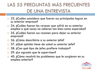 LAS 55 PREGUNTAS MÁS FRECUENTES
DE UNA ENTREVISTA
 33. ¿Cuáles considera que fueron sus principales logros en
su anterior empresa?
 34. ¿Cuáles fueron los reveses que sufrió en su anterior
empleo o qué cosas no salieron tan bien como esperaba?
 35. ¿Cuáles fueron sus razones para dejar su anterior
empresa?
 36. ¿Cómo describiría a su anterior jefe?
 37. ¿Qué opinión tiene de usted su anterior jefe?
 38. ¿Con qué tipo de jefes prefiere trabajar?
 39. ¿Le agrada que le supervisen?
 40. ¿Cómo resolvió los problemas que le surgieron en su
empleo anterior?
 