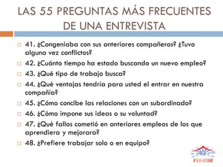 LAS 55 PREGUNTAS MÁS FRECUENTES
DE UNA ENTREVISTA
 41. ¿Congeniaba con sus anteriores compañeros? ¿Tuvo
alguna vez conflictos?
 42. ¿Cuánto tiempo ha estado buscando un nuevo empleo?
 43. ¿Qué tipo de trabajo busca?
 44. ¿Qué ventajas tendría para usted el entrar en nuestra
compañía?
 45. ¿Cómo concibe las relaciones con un subordinado?
 46. ¿Cómo impone sus ideas o su voluntad?
 47. ¿Qué fallos cometió en anteriores empleos de los que
aprendiera y mejorara?
 48. ¿Prefiere trabajar solo o en equipo?
 