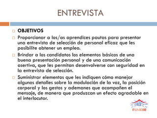 ENTREVISTA
 OBJETIVOS
 Proporcionar a los/as aprendices pautas para presentar
una entrevista de selección de personal eficaz que les
posibilite obtener un empleo.
 Brindar a los candidatos los elementos básicos de una
buena presentación personal y de una comunicación
asertiva, que les permitan desenvolverse con seguridad en
la entrevista de selección.
 Suministrar elementos que les indiquen cómo manejar
algunos detalles sobre la modulación de la voz, la posición
corporal y los gestos y ademanes que acompañen el
mensaje, de manera que produzcan un efecto agradable en
el interlocutor.
 