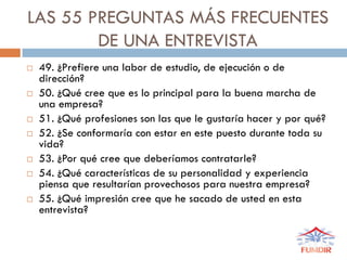 LAS 55 PREGUNTAS MÁS FRECUENTES
DE UNA ENTREVISTA
 49. ¿Prefiere una labor de estudio, de ejecución o de
dirección?
 50. ¿Qué cree que es lo principal para la buena marcha de
una empresa?
 51. ¿Qué profesiones son las que le gustaría hacer y por qué?
 52. ¿Se conformaría con estar en este puesto durante toda su
vida?
 53. ¿Por qué cree que deberíamos contratarle?
 54. ¿Qué características de su personalidad y experiencia
piensa que resultarían provechosos para nuestra empresa?
 55. ¿Qué impresión cree que he sacado de usted en esta
entrevista?
 