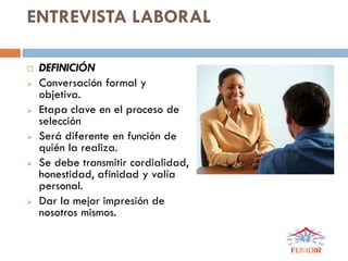 ENTREVISTA LABORAL
 DEFINICIÓN
 Conversación formal y
objetiva.
 Etapa clave en el proceso de
selección
 Será diferente en función de
quién la realiza.
 Se debe transmitir cordialidad,
honestidad, afinidad y valía
personal.
 Dar la mejor impresión de
nosotros mismos.
 