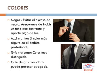 COLORES
 Negro : Evitar el exceso de
negro. Asegurarse de incluir
un tono que contraste y
aporte algo de luz.
 Azul marino: El color más
seguro en el ámbito
profesional.
 Gris marengo: Color muy
distinguido.
 Gris: Un gris más claro
puede parecer apagado.
 