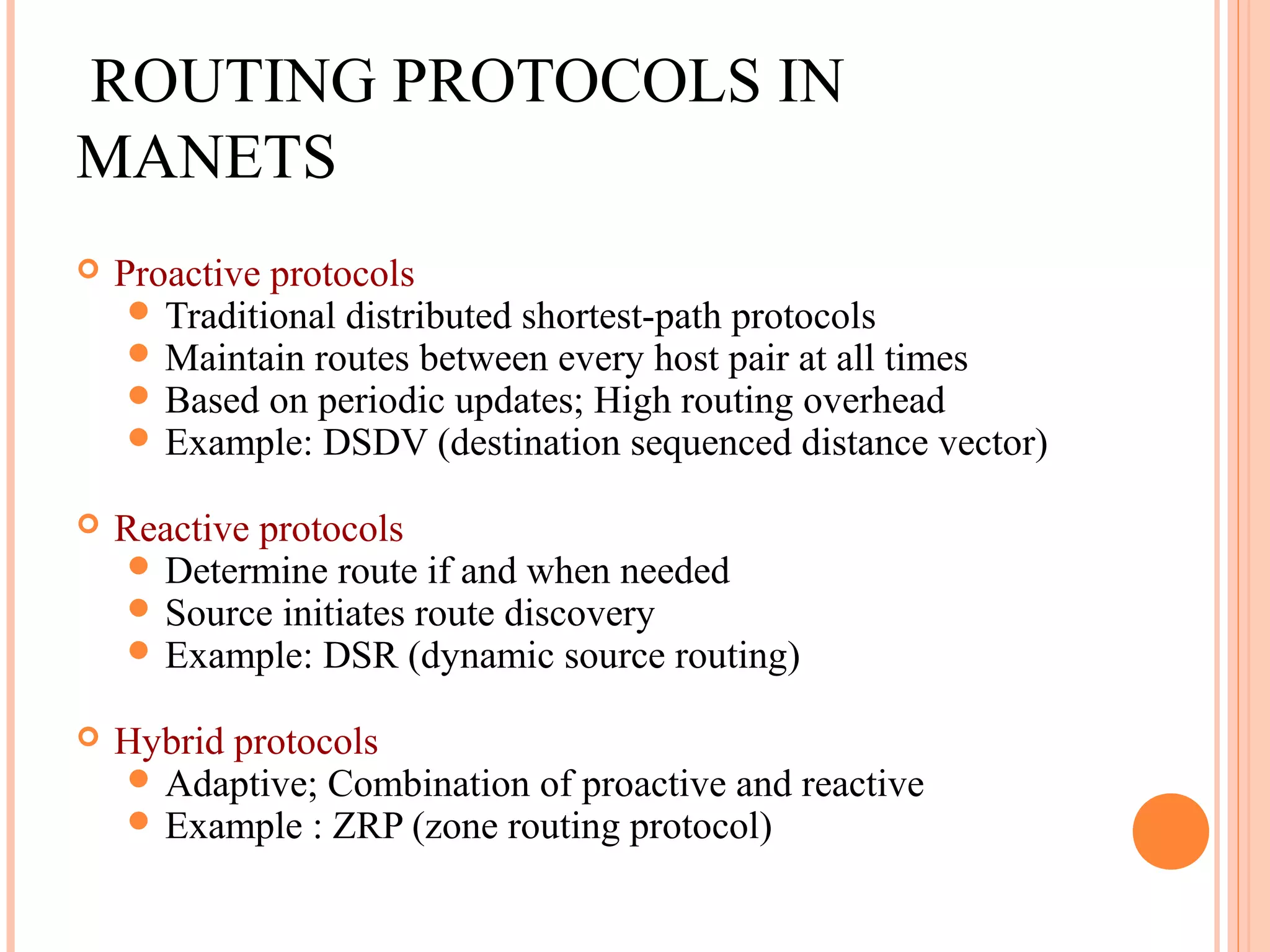 ROUTING PROTOCOLS IN
MANETS
 Proactive protocols
 Traditional distributed shortest-path protocols
 Maintain routes between every host pair at all times
 Based on periodic updates; High routing overhead
 Example: DSDV (destination sequenced distance vector)
 Reactive protocols
 Determine route if and when needed
 Source initiates route discovery
 Example: DSR (dynamic source routing)
 Hybrid protocols
 Adaptive; Combination of proactive and reactive
 Example : ZRP (zone routing protocol)
 