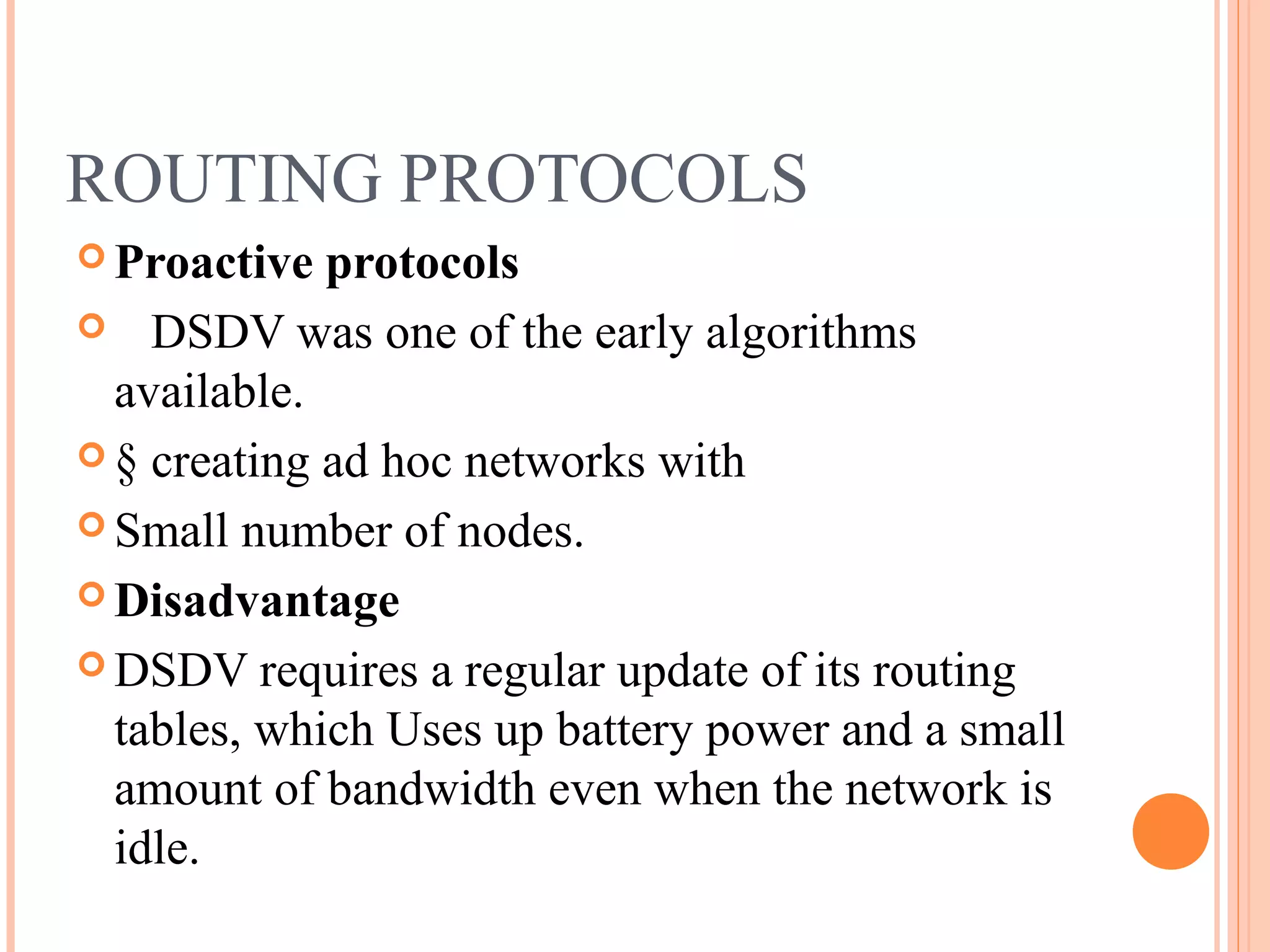 ROUTING PROTOCOLS
 Proactive protocols
 DSDV was one of the early algorithms
available.
 § creating ad hoc networks with
 Small number of nodes.
 Disadvantage
 DSDV requires a regular update of its routing
tables, which Uses up battery power and a small
amount of bandwidth even when the network is
idle.
 