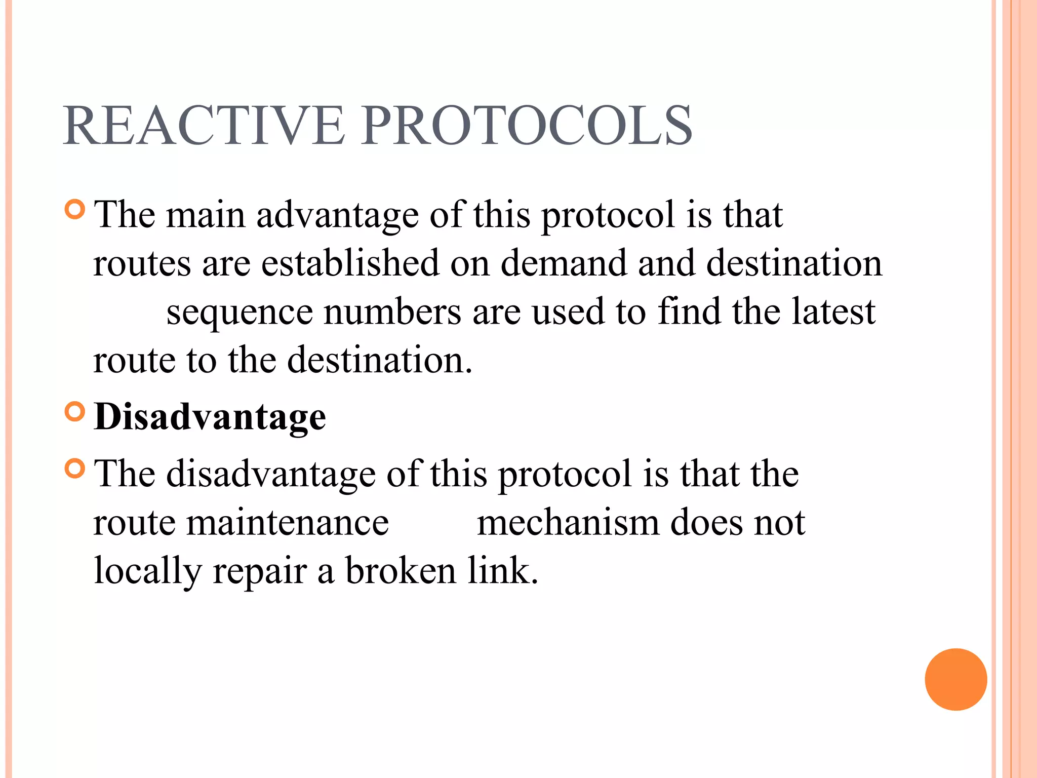 REACTIVE PROTOCOLS
 The main advantage of this protocol is that
routes are established on demand and destination
sequence numbers are used to find the latest
route to the destination.
 Disadvantage
 The disadvantage of this protocol is that the
route maintenance mechanism does not
locally repair a broken link.
 
