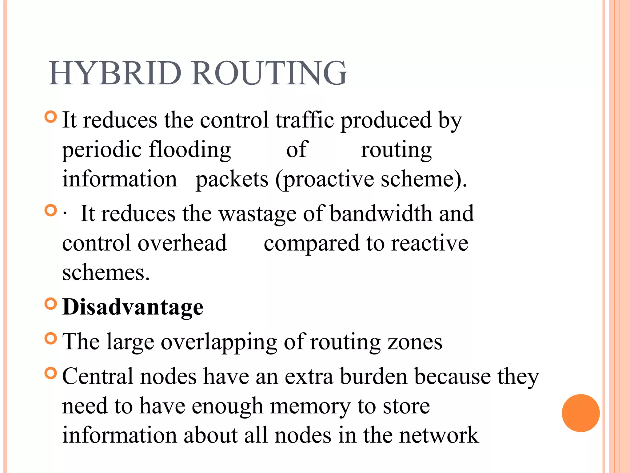 HYBRID ROUTING
 It reduces the control traffic produced by
periodic flooding of routing
information packets (proactive scheme).
 · It reduces the wastage of bandwidth and
control overhead compared to reactive
schemes.
 Disadvantage
 The large overlapping of routing zones
 Central nodes have an extra burden because they
need to have enough memory to store
information about all nodes in the network
 