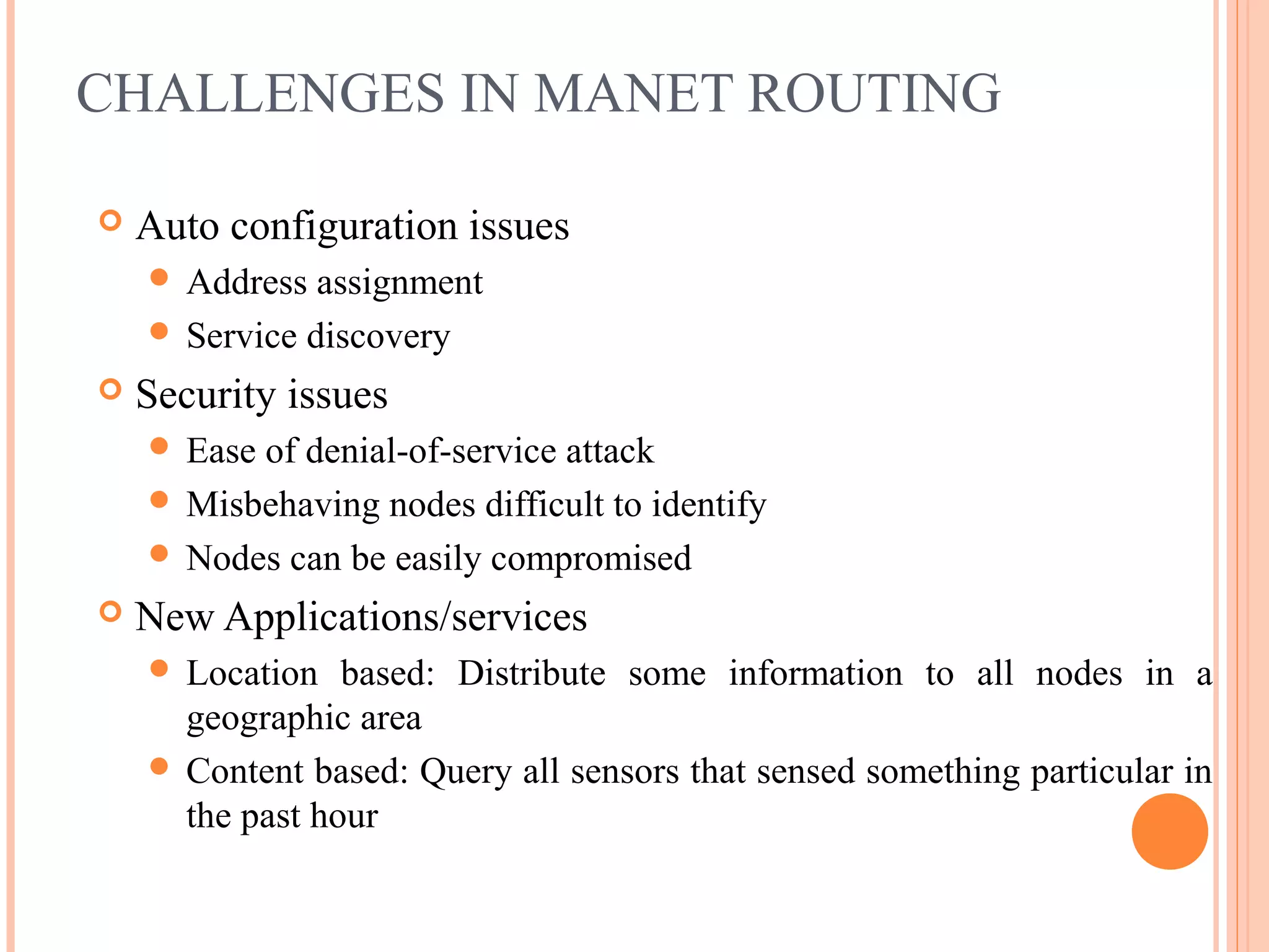 CHALLENGES IN MANET ROUTING
 Auto configuration issues
 Address assignment
 Service discovery
 Security issues
 Ease of denial-of-service attack
 Misbehaving nodes difficult to identify
 Nodes can be easily compromised
 New Applications/services
 Location based: Distribute some information to all nodes in a
geographic area
 Content based: Query all sensors that sensed something particular in
the past hour
 