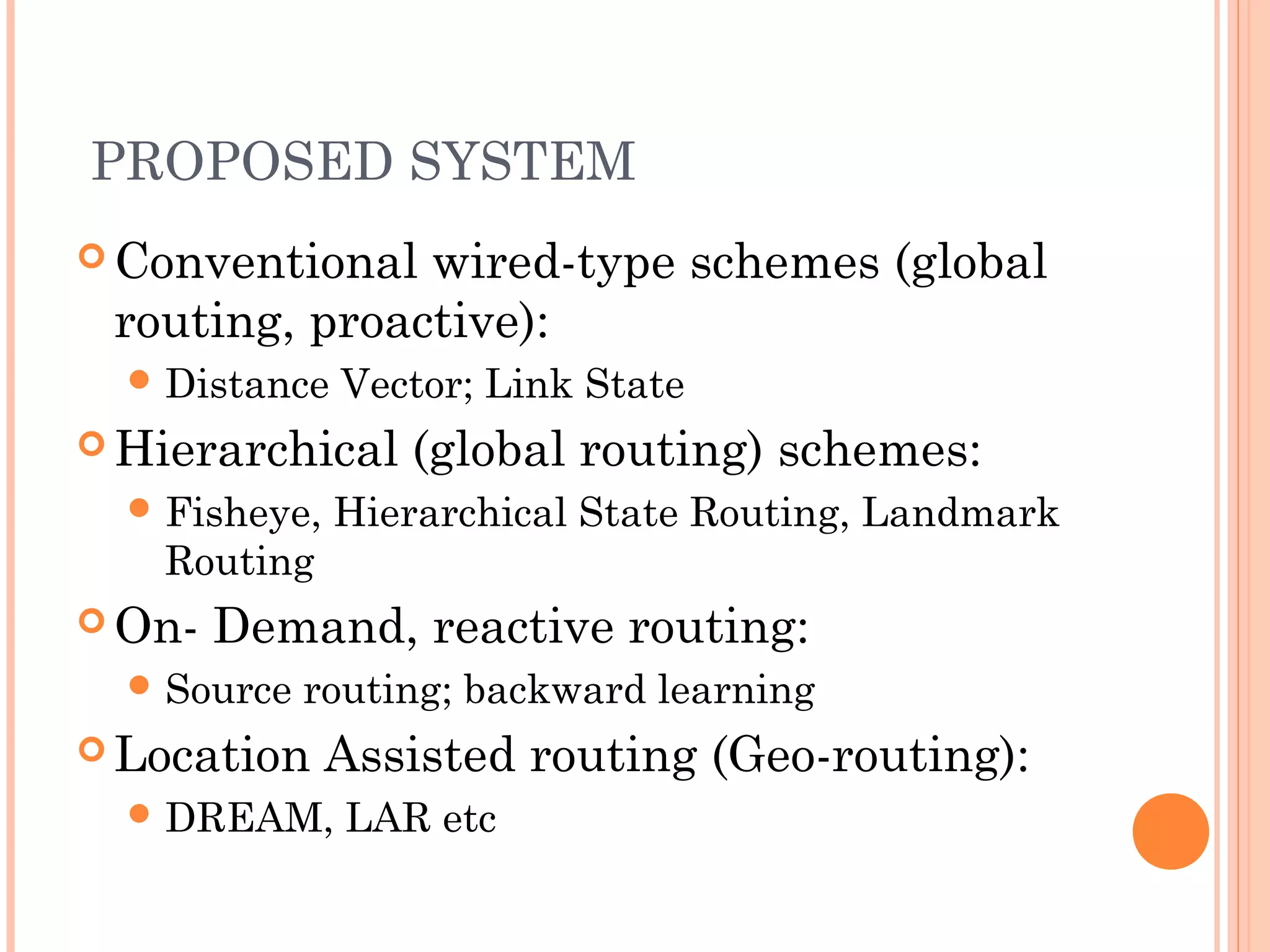 PROPOSED SYSTEM
 Conventional wired-type schemes (global
routing, proactive):
 Distance Vector; Link State
 Hierarchical (global routing) schemes:
 Fisheye, Hierarchical State Routing, Landmark
Routing
 On- Demand, reactive routing:
 Source routing; backward learning
 Location Assisted routing (Geo-routing):
 DREAM, LAR etc
 