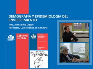 DEMOGRAFIA Y EPIDEMIOLOGIA DEL
ENVEJECIMIENTO
Dra. Juana Silva Opazo
Directora, Curso Básico en Geriatría
 