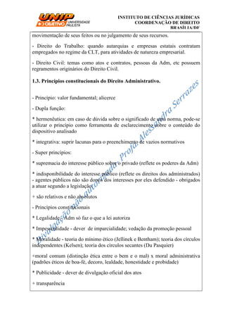 __________________________________________________________________________
INSTITUTO DE CIÊNCIAS JURÍDICAS
COORDENAÇÃO DE DIREITO
BRASÍLIA/DF
movimentação de seus feitos ou no julgamento de seus recursos.
- Direito do Trabalho: quando autarquias e empresas estatais contratam
empregados no regime da CLT, para atividades de natureza empresarial.
- Direito Civil: temas como atos e contratos, pessoas da Adm, etc possuem
regramentos originários do Direito Civil.
1.3. Princípios constitucionais do Direito Administrativo.
- Princípio: valor fundamental; alicerce
- Dupla função:
* hermenêutica: em caso de dúvida sobre o significado de uma norma, pode-se
utilizar o princípio como ferramenta de esclarecimento sobre o conteúdo do
dispositivo analisado
* integrativa: suprir lacunas para o preenchimento de vazios normativos
- Super princípios:
* supremacia do interesse público sobre o privado (reflete os poderes da Adm)
* indisponibilidade do interesse público (reflete os direitos dos administrados)
- agentes públicos não são donos dos interesses por eles defendido - obrigados
a atuar segundo a legislação.
+ são relativos e não absolutos
- Princípios constitucionais
* Legalidade - Adm só faz o que a lei autoriza
* Impessoalidade - dever de imparcialidade; vedação da promoção pessoal
* Moralidade - teoria do mínimo ético (Jellinek e Bentham); teoria dos círculos
independentes (Kelsen); teoria dos círculos secantes (Du Pasquier)
+moral comum (distinção ética entre o bem e o mal) x moral administrativa
(padrões éticos de boa-fé, decoro, lealdade, honestidade e probidade)
* Publicidade - dever de divulgação oficial dos atos
+ transparência
 