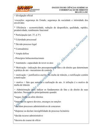 __________________________________________________________________________
INSTITUTO DE CIÊNCIAS JURÍDICAS
COORDENAÇÃO DE DIREITO
BRASÍLIA/DF
+ divulgação oficial
+exceções: segurança do Estado; segurança da sociedade e intimidade dos
envolvidos
* Eficiência - economicidade, redução de desperdício, qualidade, rapidez,
produtividade, rendimento funcional
* Participação (art. 37, § 3°)
* Celeridade processual
* Devido processo legal
* Contraditório
* Ampla defesa
- Princípios Infraconstitucionais
* Autotutela - capacidade de rever os atos
* Motivação - indicação dos pressupostos de fato e de direito que determinam
a prática do ato - mecanismo de controle
+ motivação = justificativa escrita. Na multa de trânsito, a notificação contém
a motivação
+ motivo = fato que autoriza a realização do ato. A infração é o motivo da
multa de trânsito
+ Administração deve indicar os fundamentos de fato e de direito de suas
decisões. Necessários principalmente quando:
*negue, limite ou afete direitos
*imponha ou agrave deveres, encargos ou sanções
*decidam processos administrativos de concursos
*dispense ou declare inexigibilidade de processo licitatório
*decida recurso administrativo
*decorra de exame de ofício
 