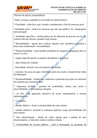 __________________________________________________________________________
INSTITUTO DE CIÊNCIAS JURÍDICAS
COORDENAÇÃO DE DIREITO
BRASÍLIA/DF
*deixem de aplicar jurisprudência
*anule, revogue, suspenda ou convalide ato administrativo
* Finalidade - Adm deve agir visando o atendimento a fins de interesse geral
+finalidade geral = defesa de interesse que não seja público. Ex: desapropriar
para perseguir
+ finalidade específica = proíbe prática de ato diferente do previsto em lei. Ex
realizar obra por decreto, quando exige licença
* Razoabilidade - agente deve realizar funções com equilíbrio, coerência e
bom senso (moderação e racionalidade).
* Proporcionalidade - justa medida; proibição de exageros; adequação entre os
meios e os fins
+ regula especificamente os poderes disciplinar e de polícia
+ duas formas de violação:
- intensidade: demolir casa com pintura descascada
- extensão: há casas de jogos eletrônicos perto da escola e manda fechar todas
do Município
* Responsabilidade - Estado deve indenizar o particular por ações ou omissões
dos agentes que acarretem dano.
* Segurança jurídica - garantia de estabilidade, ordem, paz social e
previsibilidade; evita mudanças abruptas
+ no DA, veda aplicação retroativa de novas interpretações e normas
administrativas
+ 2 acepções
- sentido objetivo: limite à retroatividade dos atos estatais
- sentido subjetivo: proteção à confiança legítima; exige previsibilidade dos
atos estatais
* Boa administração - diante de várias opções para a prática de atos
discricionários, a Adm deve adotar a melhor solução
* Continuidade do serviço público - veda a interrupção na prestação de
 