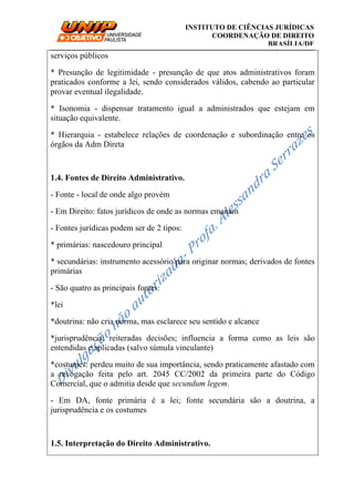 __________________________________________________________________________
INSTITUTO DE CIÊNCIAS JURÍDICAS
COORDENAÇÃO DE DIREITO
BRASÍLIA/DF
serviços públicos
* Presunção de legitimidade - presunção de que atos administrativos foram
praticados conforme a lei, sendo considerados válidos, cabendo ao particular
provar eventual ilegalidade.
* Isonomia - dispensar tratamento igual a administrados que estejam em
situação equivalente.
* Hierarquia - estabelece relações de coordenação e subordinação entre os
órgãos da Adm Direta
1.4. Fontes de Direito Administrativo.
- Fonte - local de onde algo provém
- Em Direito: fatos jurídicos de onde as normas emanam
- Fontes jurídicas podem ser de 2 tipos:
* primárias: nascedouro principal
* secundárias: instrumento acessório para originar normas; derivados de fontes
primárias
- São quatro as principais fontes:
*lei
*doutrina: não cria norma, mas esclarece seu sentido e alcance
*jurisprudência: reiteradas decisões; influencia a forma como as leis são
entendidas e aplicadas (salvo súmula vinculante)
*costumes: perdeu muito de sua importância, sendo praticamente afastado com
a revogação feita pelo art. 2045 CC/2002 da primeira parte do Código
Comercial, que o admitia desde que secundum legem.
- Em DA, fonte primária é a lei; fonte secundária são a doutrina, a
jurisprudência e os costumes
1.5. Interpretação do Direito Administrativo.
 