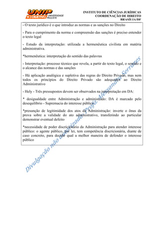 __________________________________________________________________________
INSTITUTO DE CIÊNCIAS JURÍDICAS
COORDENAÇÃO DE DIREITO
BRASÍLIA/DF
- O texto jurídico é o que introduz as normas e as sanções no Direito
- Para o cumprimento da norma e compreensão das sanções é preciso entender
o texto legal
- Estudo da interpretação: utilizada a hermenêutica civilista em matéria
administrativa.
*hermenêutica: interpretação do sentido das palavras
- Interpretação: processo técnico que revela, a partir do texto legal, o sentido e
o alcance das normas e das sanções
- Há aplicação analógica e supletiva das regras do Direito Privado, mas nem
todos os princípios do Direito Privado são adequados ao Direito
Administrativo
- Hely - Três pressupostos devem ser observados na interpretação em DA:
* desigualdade entre Administração e administrado: DA é marcado pelo
desequilíbrio - Supremacia do interesse público
*presunção de legitimidade dos atos da Administração: inverte o ônus da
prova sobre a validade do ato administrativo, transferindo ao particular
demonstrar eventual defeito
*necessidade de poder discricionário da Administração para atender interesse
público: o agente público, por lei, tem competência discricionária, diante de
caso concreto, para decidir qual a melhor maneira de defender o interesse
público
 