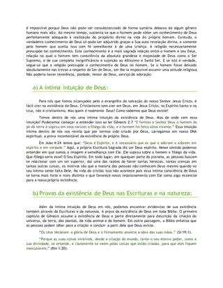é impossível porque Deus não pode ser consubstanciado de forma sumária debaixo de algum gênero
humano mais alto. Ao mesmo tempo, sustenta-se que o homem pode obter um conhecimento de Deus
perfeitamente adequado à realização do propósito divino na vida do próprio homem. Contudo, o
verdadeiro conhecimento de Deus só pode ser adquirido graças a Sua auto revelação divina, e somente
pelo homem que aceita isso com fé semelhante à de uma criança. A religião necessariamente
pressupõe tal conhecimento. Este conhecimento é a mais sagrada relação entre o homem e seu Deus,
relação na qual o homem tem consciência da absoluta grandeza e majestade de Deus como o Ser
Supremo, e de sua completa insignificância e sujeição ao Altíssimo e Santo Ser. E se isto é verdade,
segue-se que a religião pressupõe o conhecimento de Deus no homem. Se o homem fosse deixado
absolutamente nas trevas a respeito do Ser de Deus, ser-lhe-ia impossível assumir uma atitude religiosa.
Não poderia haver reverência, piedade, temor de Deus, serviço de adoração.
a) A íntima intuição de Deus:
Para nós que fomos alcançados pelo o evangelho da salvação do nosso Senhor Jesus Cristo, é
fácil crer na existência de Deus. Cristianismo sem crer em Deus, em Jesus Cristo, no Espírito Santo e na
cruz, não é cristianismo. Mas quem é realmente Deus? Como sabemos que Deus existe?
Temos dentro de nós uma íntima intuição da existência de Deus. Mas de onde vem essa
intuição? Poderemos começar a entender isso ao ler Gênesis 2:7 “E formou o Senhor Deus o homem do
pó da terra e soprou em seus narizes o fôlego da vida; e o homem foi feito alma vivente.” Essa intuição
íntima dentro de nós nos revela que por termos sido criado por Deus, carregamos em nosso DNA
espiritual, a prova incontestável da existência do próprio Deus.
Em João 4:24 lemos que: “Deus é Espírito, e é necessário que os que o adoram o adorem em
espírito e em verdade.” Aqui, a própria Escritura Sagrada diz ser Deus espírito. Nesse sentido podemos
entender em que somos a imagem e semelhança com Ele. Ele soprou sobre o homem o fôlego da vida.
Que fôlego seria esse? O Seu Espírito. Em todo lugar, em qualquer parte do planeta, as pessoas buscam
se relacionar com um ser superior, daí uma das razões de haver tantas heresias, tantas crenças em
tantas outras coisas, os motivos são que a maioria das pessoas não conhecem Deus mesmo quando no
seu íntimo sente falta Dele. Na vida do cristão isso não acontece pois essa íntima consciência de Deus
se torna mais forte e mais distinta o que favorece nosso relacionamento com Ele como algo essencial
para a nossa própria existência.
b) Provas da existência de Deus nas Escrituras e na natureza:
Além da íntima intuição de Deus em nós, podemos encontrar evidencias de sua existência
também através da Escrituras e da natureza. A prova da existência de Deus em toda Bíblia. O primeiro
capítulo de Gênesis assume a existência de Deus e parte diretamente para descrição da criação do
universo, da terra, das plantas, da vida animal e do homem. Em outra passagem, a Bíblia enfatiza que
as pessoas podem olhar para a criação e concluir a parti dela que Deus existe.
“Os céus declaram a glória de Deus e o firmamento anuncia a obra das suas mãos.” (Sl 19:1).
“Porque as suas coisas invisíveis, desde a criação do mundo, tanto o seu eterno poder, como a
sua divindade, se entende, e claramente se veem pelas coisas que estão criadas, para que eles fiquem
inescusáveis;” (Rm 1:20).
 